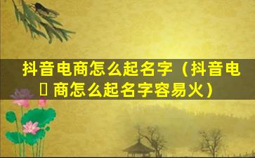 抖音电商怎么起名字（抖音电 ☘ 商怎么起名字容易火）